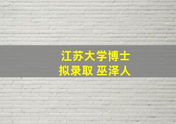 江苏大学博士拟录取 巫泽人